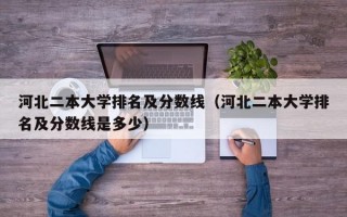 河北二本大学排名及分数线（河北二本大学排名及分数线是多少）