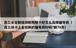 高三全日制培训机构哪个好怎么选择辅导班（高三孩子上全日制的辅导班好吗?剩70天）