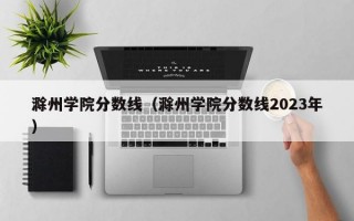 滁州学院分数线（滁州学院分数线2023年）