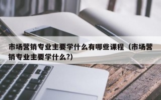 市场营销专业主要学什么有哪些课程（市场营销专业主要学什么?）