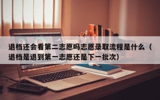 退档还会看第二志愿吗志愿录取流程是什么（退档是退到第一志愿还是下一批次）