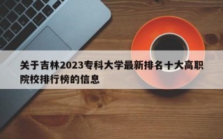 关于吉林2023专科大学最新排名十大高职院校排行榜的信息