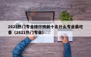 2023热门专业排行榜前十名什么专业最吃香（2821热门专业）