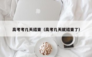 高考考几天结束（高考几天就结束了）