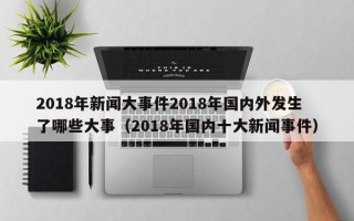 2018年新闻大事件2018年国内外发生了哪些大事（2018年国内十大新闻事件）