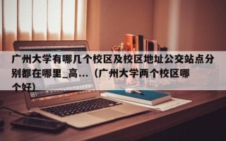 广州大学有哪几个校区及校区地址公交站点分别都在哪里_高...（广州大学两个校区哪个好）