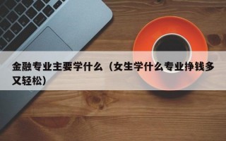 金融专业主要学什么（女生学什么专业挣钱多又轻松）