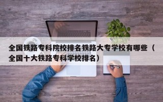 全国铁路专科院校排名铁路大专学校有哪些（全国十大铁路专科学校排名）