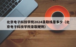 北京电子科技学院2024录取线是多少（北京电子科技学院录取规则）