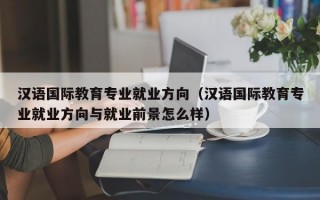 汉语国际教育专业就业方向（汉语国际教育专业就业方向与就业前景怎么样）