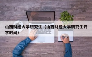 山西财经大学研究生（山西财经大学研究生开学时间）