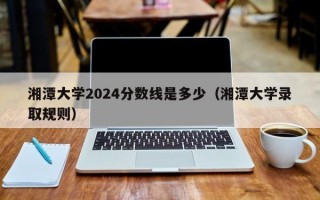 湘潭大学2024分数线是多少（湘潭大学录取规则）