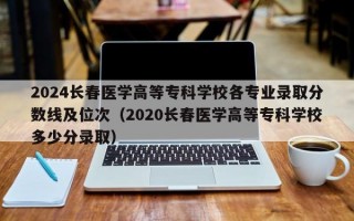 2024长春医学高等专科学校各专业录取分数线及位次（2020长春医学高等专科学校多少分录取）