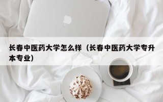 长春中医药大学怎么样（长春中医药大学专升本专业）