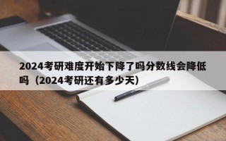 2024考研难度开始下降了吗分数线会降低吗（2024考研还有多少天）