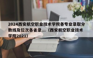 2024西安航空职业技术学院各专业录取分数线及位次各省录...（西安航空职业技术学院2021）