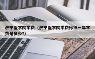 济宁医学院学费（济宁医学院学费标准一年学费是多少?）