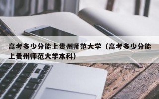 高考多少分能上贵州师范大学（高考多少分能上贵州师范大学本科）