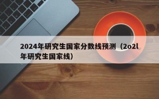 2024年研究生国家分数线预测（2o2l年研究生国家线）