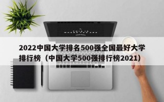 2022中国大学排名500强全国最好大学排行榜（中国大学500强排行榜2021）