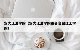 安大江淮学院（安大江淮学院更名合肥理工学院）