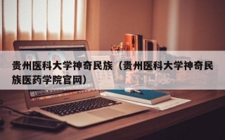 贵州医科大学神奇民族（贵州医科大学神奇民族医药学院官网）