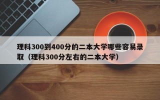 理科300到400分的二本大学哪些容易录取（理科300分左右的二本大学）