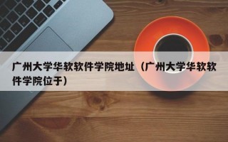 广州大学华软软件学院地址（广州大学华软软件学院位于）