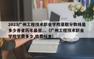 2023广州工程技术职业学院录取分数线是多少各省历年最低...（广州工程技术职业学院学费多少,收费标准）