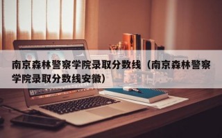 南京森林警察学院录取分数线（南京森林警察学院录取分数线安徽）