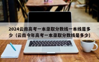 2024云南高考一本录取分数线一本线是多少（云南今年高考一本录取分数线是多少）