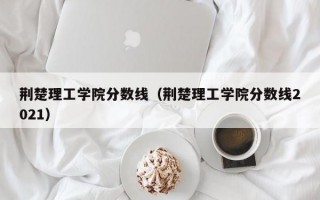 荆楚理工学院分数线（荆楚理工学院分数线2021）