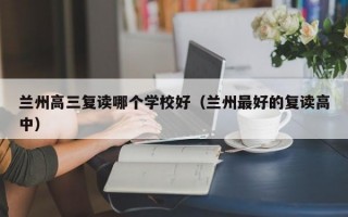 兰州高三复读哪个学校好（兰州最好的复读高中）