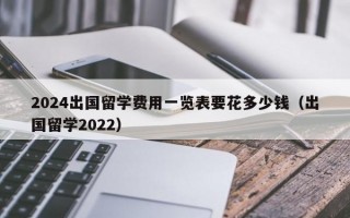 2024出国留学费用一览表要花多少钱（出国留学2022）