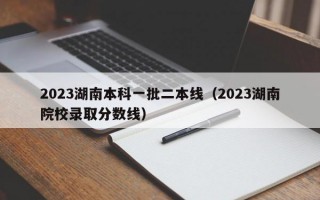 2023湖南本科一批二本线（2023湖南院校录取分数线）