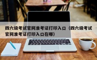 四六级考试官网准考证打印入口（四六级考试官网准考证打印入口在哪）