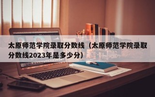 太原师范学院录取分数线（太原师范学院录取分数线2023年是多少分）