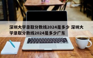 深圳大学录取分数线2024是多少 深圳大学录取分数线2024是多少广东