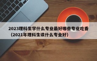 2023理科生学什么专业最好哪些专业吃香（2021年理科生读什么专业好）