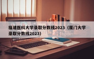 福建医科大学录取分数线2023（厦门大学录取分数线2023）