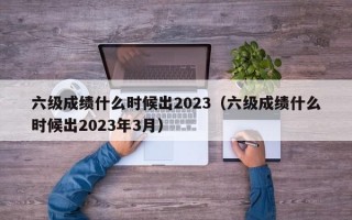 六级成绩什么时候出2023（六级成绩什么时候出2023年3月）