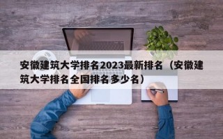 安徽建筑大学排名2023最新排名（安徽建筑大学排名全国排名多少名）