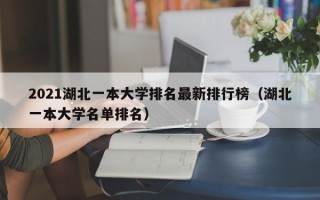 2021湖北一本大学排名最新排行榜（湖北一本大学名单排名）