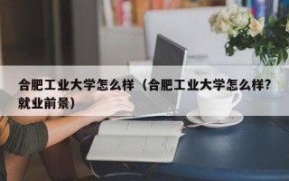 合肥工业大学怎么样（合肥工业大学怎么样?就业前景）