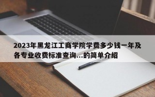 2023年黑龙江工商学院学费多少钱一年及各专业收费标准查询...的简单介绍