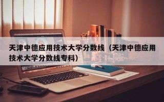 天津中德应用技术大学分数线（天津中德应用技术大学分数线专科）