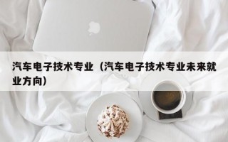 汽车电子技术专业（汽车电子技术专业未来就业方向）