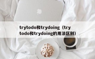 trytodo和trydoing（trytodo和trydoing的用法区别）