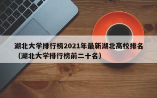 湖北大学排行榜2021年最新湖北高校排名（湖北大学排行榜前二十名）