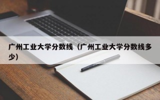 广州工业大学分数线（广州工业大学分数线多少）